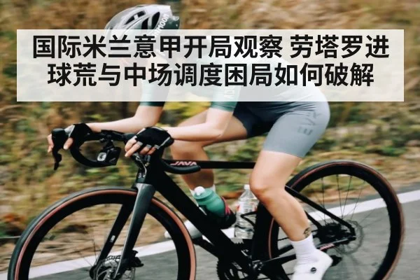 国际米兰意甲开局观察 劳塔罗进球荒与中场调度困局如何破解