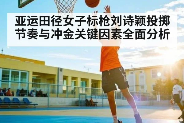 亚运田径女子标枪刘诗颖投掷节奏与冲金关键因素全面分析