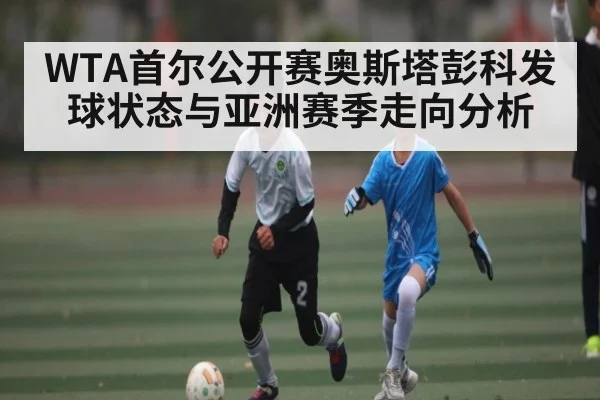 WTA首尔公开赛奥斯塔彭科发球状态与亚洲赛季走向分析