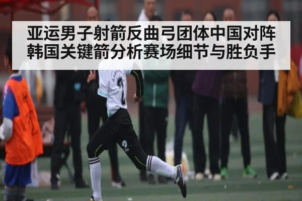 亚运男子射箭反曲弓团体中国对阵韩国关键箭分析赛场细节与胜负手