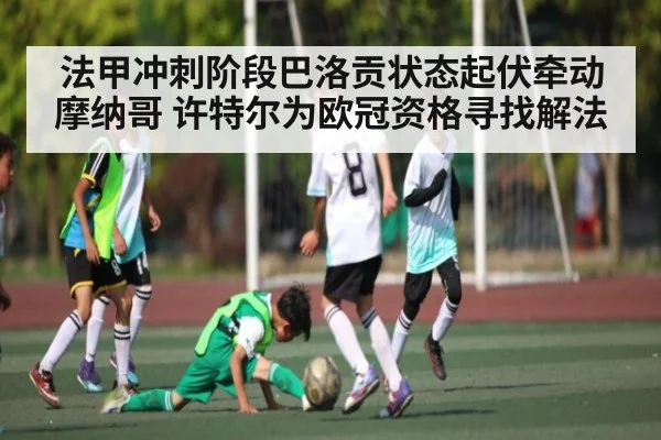法甲冲刺阶段巴洛贡状态起伏牵动摩纳哥 许特尔为欧冠资格寻找解法