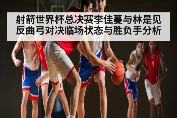 射箭世界杯总决赛李佳蔓与林是见反曲弓对决临场状态与胜负手分析